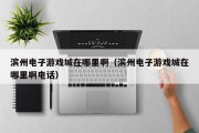 滨州电子游戏城在哪里啊（滨州电子游戏城在哪里啊电话）